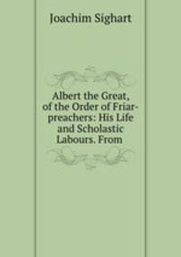 Albert the Great, of the Order of Friar-preachers: His Life and Scholastic Labours. From .
