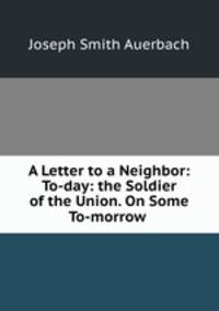 A Letter to a Neighbor: To-day: the Soldier of the Union. On Some To-morrow .