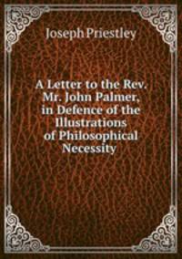 A Letter to the Rev. Mr. John Palmer, in Defence of the Illustrations of Philosophical Necessity .