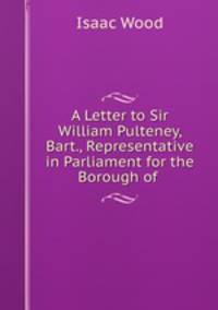 A Letter to Sir William Pulteney, Bart., Representative in Parliament for the Borough of .