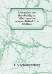 Alexander von Humboldt; or, What may be accomplished in a lifetime