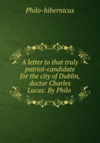 A letter to that truly patriot-candidate for the city of Dublin, doctor Charles Lucas: By Philo .