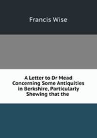 A Letter to Dr Mead Concerning Some Antiquities in Berkshire, Particularly Shewing that the .