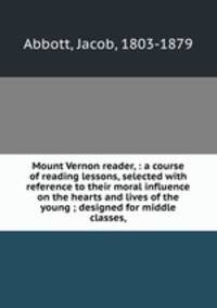 Mount Vernon reader, : a course of reading lessons, selected with reference to their moral influence on the hearts and lives of the young ; designed for middle classes,