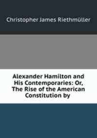Alexander Hamilton and His Contemporaries: Or, The Rise of the American Constitution by .