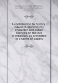 A contribution to history : Edwin M. Stanton, his character and public services on the eve of rebellion, as presented in a series of papers