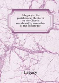A legacy to his parishioners (Lectures on the Church catechism) by a member of the Society for .