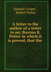 A letter to the author of a letter to mr. Buxton R.Potter in which it is proved, that the .