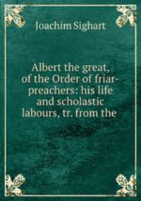 Albert the great, of the Order of friar-preachers: his life and scholastic labours, tr. from the .