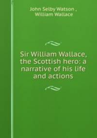 Sir William Wallace, the Scottish hero: a narrative of his life and actions