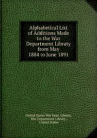 Alphabetical List of Additions Made to the War Department Libraty from May 1884 to June 1891