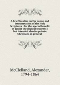 A brief treatise on the canon and interpretation of the Holy Scriptures : for the special benefit of junior theological students : but intended also for private Christians in general