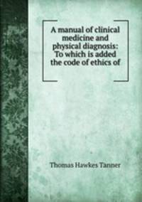 A manual of clinical medicine and physical diagnosis: To which is added the code of ethics of .