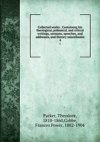 Collected works : Containing his theological, polemical, and critical writings, sermons, speeches, and addresses, and literary miscellanies. 4