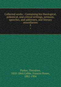 Collected works : Containing his theological, polemical, and critical writings, sermons, speeches, and addresses, and literary miscellanies. 5