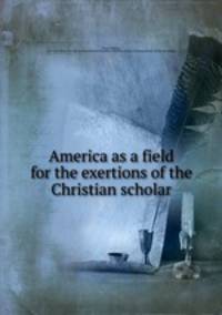 America as a field for the exertions of the Christian scholar