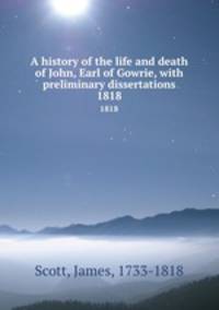 A history of the life and death of John, Earl of Gowrie, with preliminary dissertations. 1818