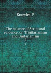 The balance of Scriptural evidence, on Trinitarianism and Unitarianism. 2
