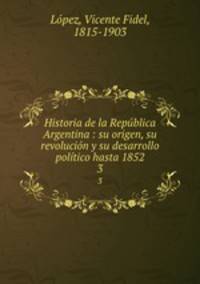 Historia de la Republica Argentina : su origen, su revolucion y su desarrollo politico hasta 1852