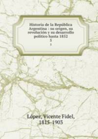 Historia de la Republica Argentina : su origen, su revolucion y su desarrollo politico hasta 1852