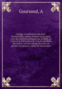 Cubage et estimation des bois: futaiestaillis, arbres abattus ou sur pied, avec des notions pratiques sur le debit, la vente et la fabrication de tous les produits des forets, tarif de cubage des bois en grume ou equarris, tables de conversion