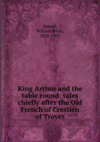 King Arthur and the table round: tales chiefly after the Old French of Crestien of Troyes