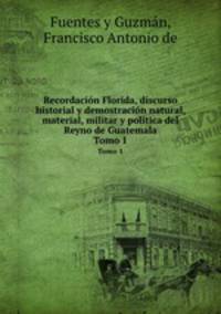 Recordacin Florida, discurso historial y demostracin natural, material, militar y poltica del Reyno de Guatemala. Tomo 1