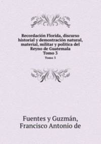 Recordacin Florida, discurso historial y demostracin natural, material, militar y poltica del Reyno de Guatemala. Tomo 3