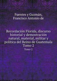 Recordacin Florida, discurso historial y demostracin natural, material, militar y poltica del Reino de Guatemala. Tomo 2