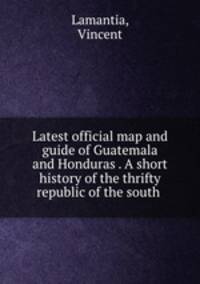 Latest official map and guide of Guatemala and Honduras . A short history of the thrifty republic of the south
