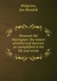 Newman the theologian: the nature of belief and doctrine as exemplified in his life and works