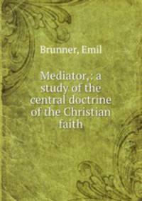 Mediator,: a study of the central doctrine of the Christian faith