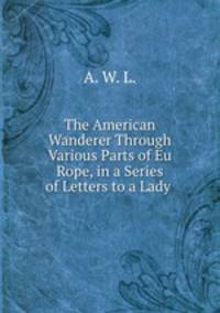 The American Wanderer Through Various Parts of Eu Rope, in a Series of Letters to a Lady .