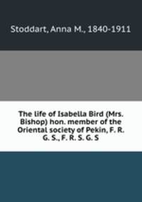 The life of Isabella Bird (Mrs. Bishop) hon. member of the Oriental society of Pekin, F. R. G. S., F. R. S. G. S.