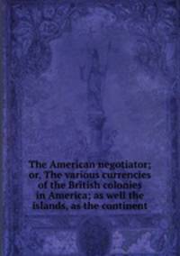 The American negotiator; or, The various currencies of the British colonies in America; as well the islands, as the continent