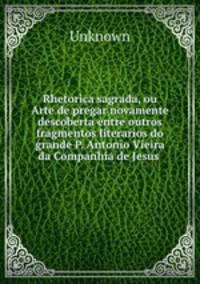 Rhetorica sagrada, ou Arte de pregar novamente descoberta entre outros fragmentos literarios do grande P. Antonio Vieira da Companhia de Jesus .