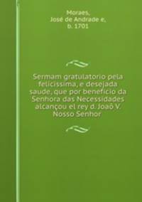 Sermam gratulatorio pela felicissima, e desejada saude, que por beneficio da Senhora das Necessidades alcancou el rey d. Joao V. Nosso Senhor .
