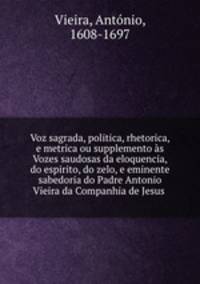 Voz sagrada, politica, rhetorica, e metrica ou supplemento as Vozes saudosas da eloquencia, do espirito, do zelo, e eminente sabedoria do Padre Antonio Vieira da Companhia de Jesus .