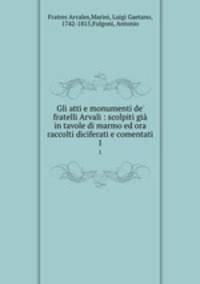 Gli atti e monumenti de` fratelli Arvali : scolpiti gi in tavole di marmo ed ora raccolti diciferati e comentati. 1
