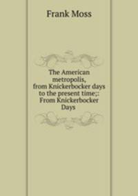 The American metropolis, from Knickerbocker days to the present time;: From Knickerbocker Days .