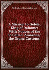 A Mission to Gelele, King of Dahome: With Notices of the So Called "Amazons," the Grand Customs .