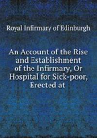 An Account of the Rise and Establishment of the Infirmary, Or Hospital for Sick-poor, Erected at .