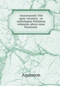 Anacreaontic Teii quae vocuntur . ex anthologiae Palatinae volumine altero nunc Parisiensi .