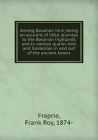 Among Bavarian inns; being an account of little journeys to the Bavarian highlands and to various quaint inns and hostelries in and out of the ancient towns