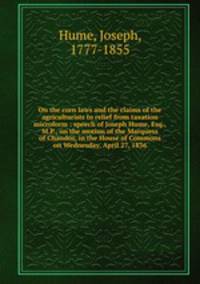 On the corn laws and the claims of the agriculturists to relief from taxation microform : speech of Joseph Hume, Esq., M.P., on the motion of the Marquess of Chandos, in the House of Commons on Wednesday, April 27, 1836