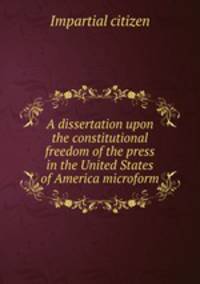 A dissertation upon the constitutional freedom of the press in the United States of America microform
