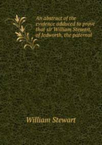 An abstract of the evidence adduced to prove that sir William Stewart, of Jedworth, the paternal .