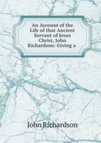 An Account of the Life of that Ancient Servant of Jesus Christ, John Richardson: Giving a .