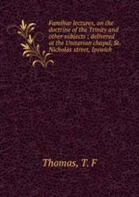 Familiar lectures, on the doctrine of the Trinity and other subjects ; delivered at the Unitarian chapel, St. Nicholas street, Ipswich