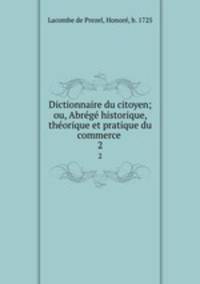 Dictionnaire du citoyen; ou, Abrg historique, thorique et pratique du commerce . 2